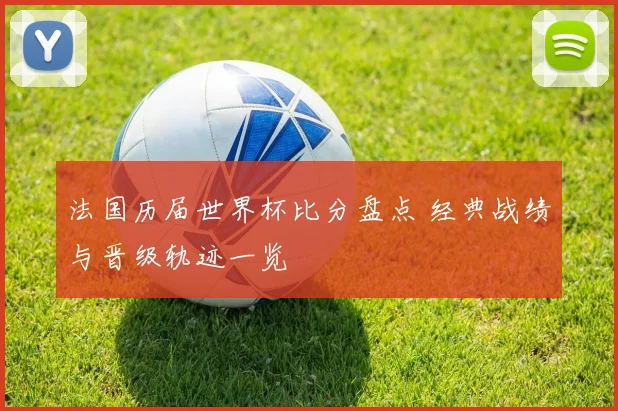 法国历届世界杯比分盘点 经典战绩与晋级轨迹一览