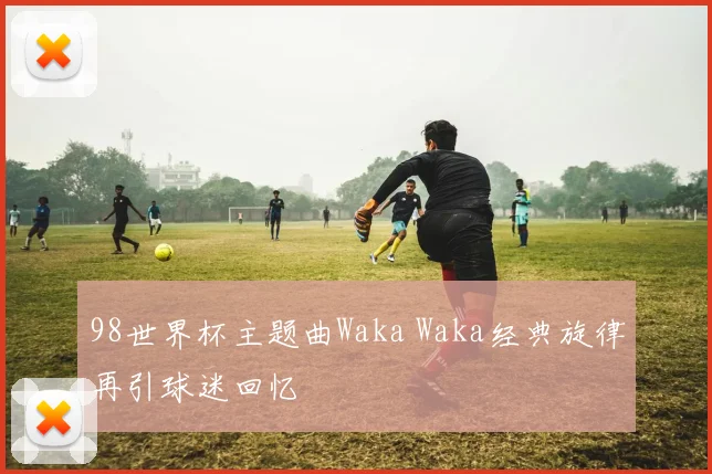 98世界杯主题曲Waka Waka经典旋律再引球迷回忆