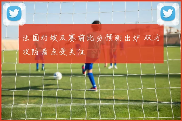 法国对埃及赛前比分预测出炉 双方攻防看点受关注
