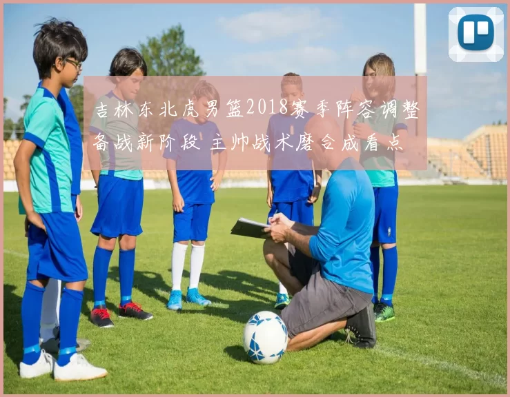 吉林东北虎男篮2018赛季阵容调整备战新阶段 主帅战术磨合成看点