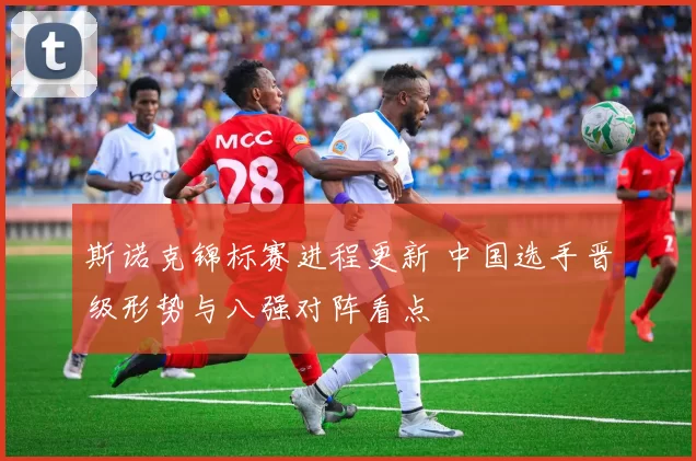 斯诺克锦标赛进程更新 中国选手晋级形势与八强对阵看点