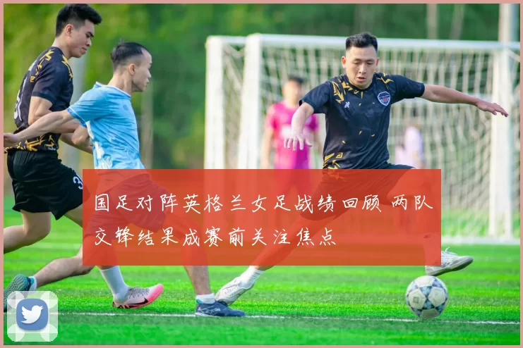 国足对阵英格兰女足战绩回顾 两队交锋结果成赛前关注焦点