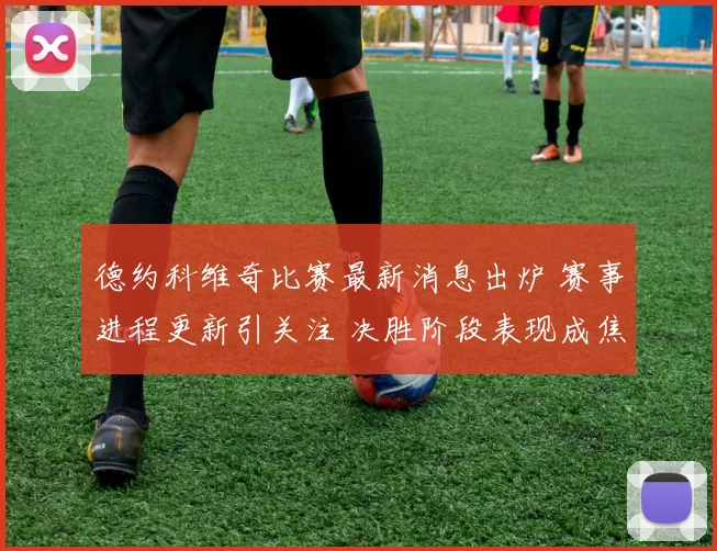 德约科维奇比赛最新消息出炉 赛事进程更新引关注 决胜阶段表现成焦点