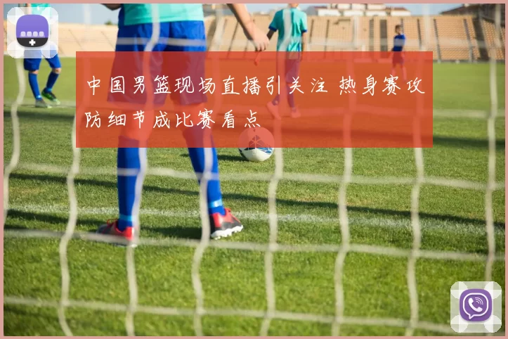 中国男篮现场直播引关注 热身赛攻防细节成比赛看点