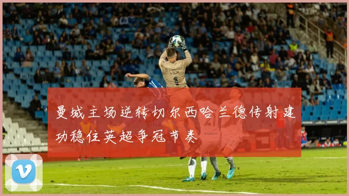 曼城主场逆转切尔西哈兰德传射建功稳住英超争冠节奏