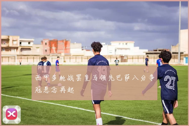 西甲多轮战罢皇马领先巴萨八分争冠悬念再起