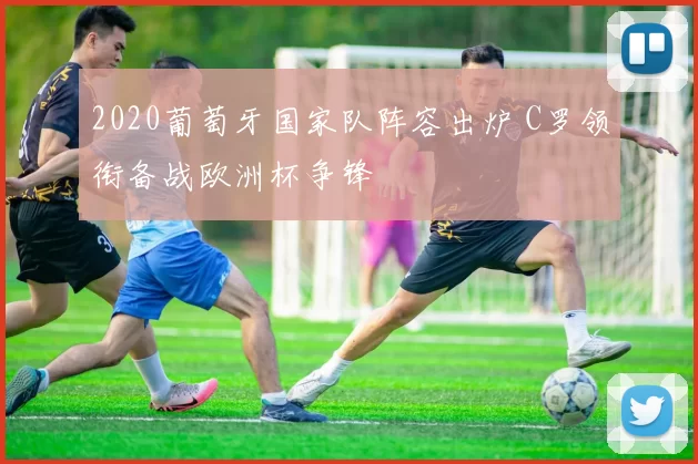 2020葡萄牙国家队阵容出炉 C罗领衔备战欧洲杯争锋