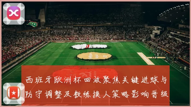 西班牙欧洲杯回放聚焦关键进球与防守调整及教练换人策略影响晋级形势
