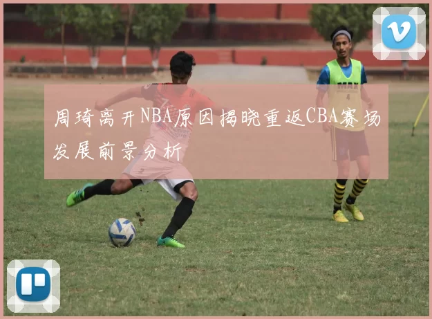 周琦离开NBA原因揭晓重返CBA赛场发展前景分析
