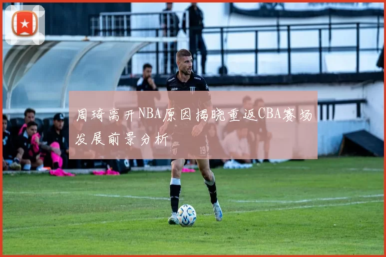 周琦离开NBA原因揭晓重返CBA赛场发展前景分析