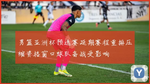 男篮亚洲杯预选赛延期赛程重排压缩资格窗口球队备战受影响