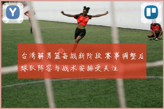 台湾解男篮备战新阶段 赛事调整后球队阵容与战术安排受关注
