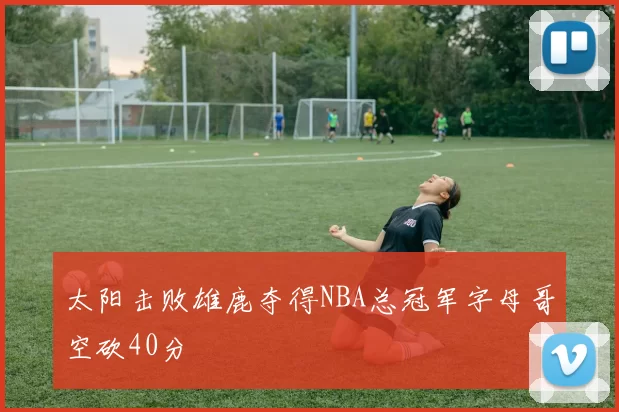 太阳击败雄鹿夺得NBA总冠军字母哥空砍40分