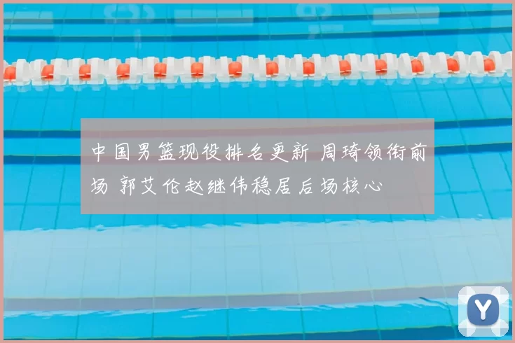 中国男篮现役排名更新 周琦领衔前场 郭艾伦赵继伟稳居后场核心