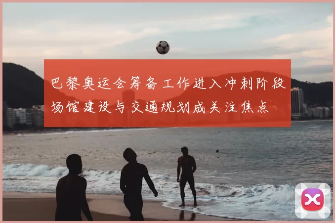巴黎奥运会筹备工作进入冲刺阶段场馆建设与交通规划成关注焦点