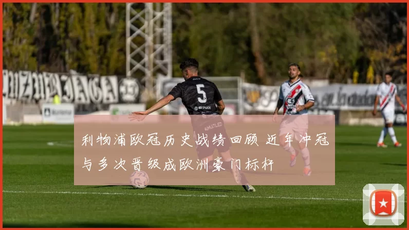 利物浦欧冠历史战绩回顾 近年冲冠与多次晋级成欧洲豪门标杆
