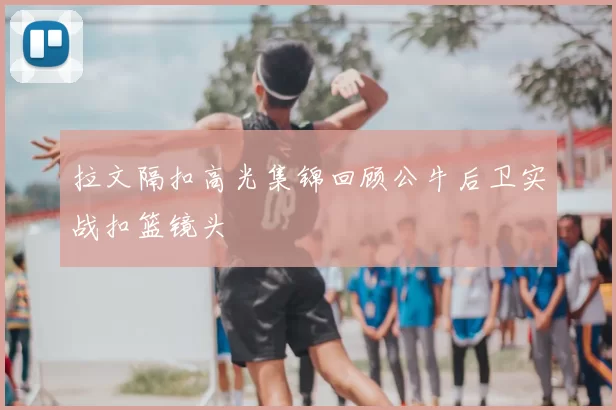 拉文隔扣高光集锦回顾公牛后卫实战扣篮镜头