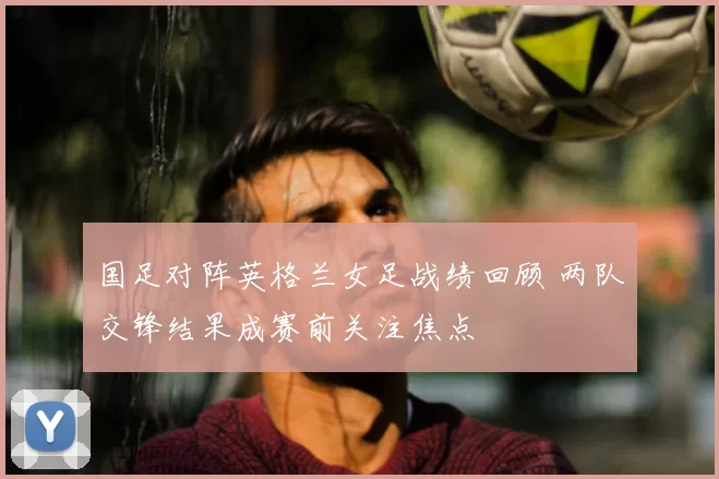 国足对阵英格兰女足战绩回顾 两队交锋结果成赛前关注焦点
