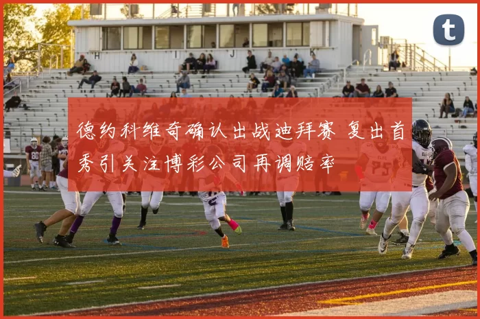 德约科维奇确认出战迪拜赛 复出首秀引关注博彩公司再调赔率