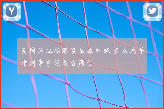 英国马拉松赛场激战升级 多名选手冲刺争夺领奖台席位