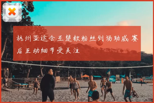 杭州亚运会王楚钦粉丝到场助威 赛后互动细节受关注