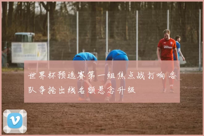 世界杯预选赛第一组焦点战打响 各队争抢出线名额悬念升级