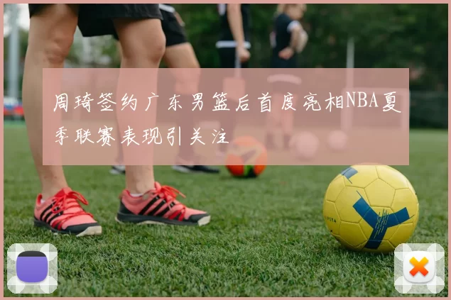 周琦签约广东男篮后首度亮相NBA夏季联赛表现引关注
